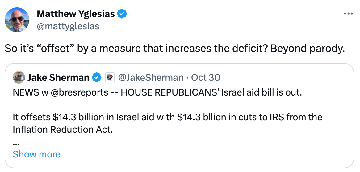  See new posts Conversation Matthew Yglesias @mattyglesias So it’s “offset” by a measure that increases the deficit? Beyond parody. Quote Jake Sherman  @JakeSherman · Oct 30 NEWS w @bresreports -- HOUSE REPUBLICANS' Israel aid bill is out.  It offsets $14.3 billion in Israel aid with $14.3 bllion in cuts to IRS from the Inflation Reduction Act.  This offset will NEVER, EVER fly. Dems will reject it out of hand.  Here's the bill:… Show more