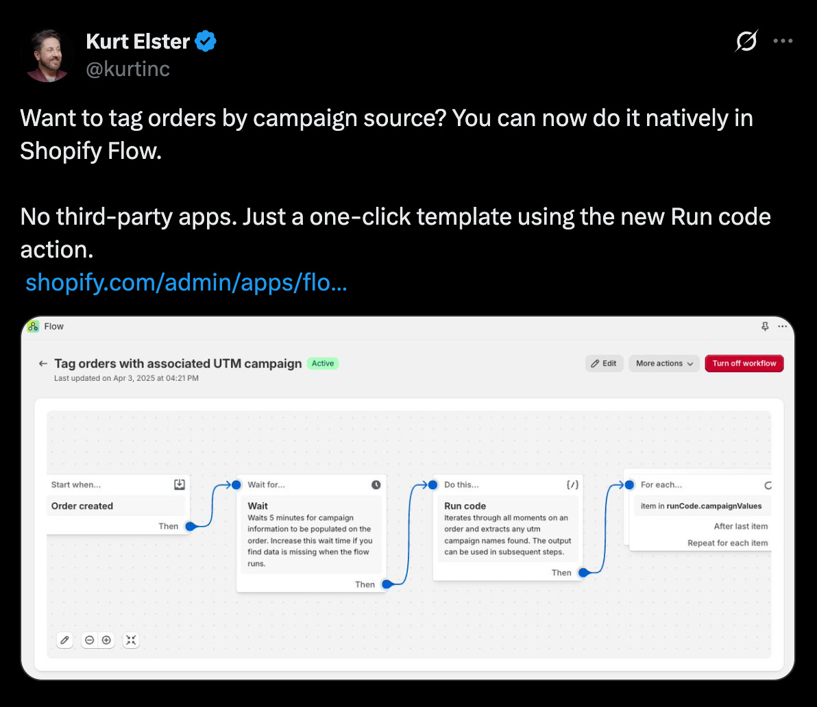  tweet from Kurt Elster (@kurtinc) announces a new feature in Shopify Flow that allows users to tag orders by campaign source natively, without the need for third-party apps. The tweet mentions a "one-click template using the new Run code action" and includes a link to Shopify admin apps/flo....  Below the tweet text is an embedded image showing a Shopify Flow workflow titled "← Tag orders with associated UTM campaign." The workflow is visually represented as a series of connected boxes outlining a process:  Start when... Order created: This is the trigger for the workflow. Then Wait for...: This step is configured to wait for 5 minutes for campaign information to be associated with the order. The description suggests increasing the wait time if data is often missing when the flow runs. Then Do this... Run code: This step contains a code block (indicated by "//") and is described as iterating through all line items in an order and extracting any UTM campaign names found. The output can be used in subsequent steps. Then For each... Item in RunCode.campaignValues: This step iterates through each unique campaign value identified in the previous "Run code" step. Then Add order tags: (This step is partially visible with an icon of tags). This action applies the campaign value as a tag to the order. The workflow is labeled as "Active" and indicates it was last updated on April 3, 2025, at 04:21 PM. Buttons at the top right of the workflow allow for "Edit," accessing "More actions," and the option to "Turn off workflow."