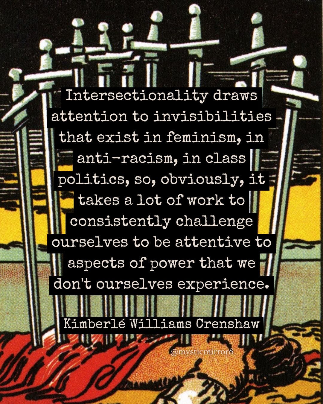 “Intersectionality draws attention to invisibilities that exist in feminism, in anti-racism, in class politics, so, obviously, it takes a lot of work to consistently challenge ourselves to be attentive to aspects of power that we don't ourselves experience.” Kimberlé Williams Crenshaw, on the Ten of Swords