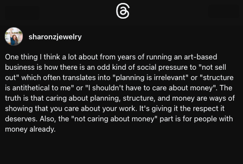 Threads screenshot of user @sharonzjewelry, it says "One thing I think a lot about from years of running an art-based business is how there is an odd kind of social pressure to "not sell out" which often translates into "planning is irrelevant" or "structure is antithetical to me" or "I shouldn't have to care about money". The truth is that caring about planning, structure, and money are ways of showing that you care about your work. It's giving it the respect it deserves. Also, the "not caring about money" part is for people with money already."