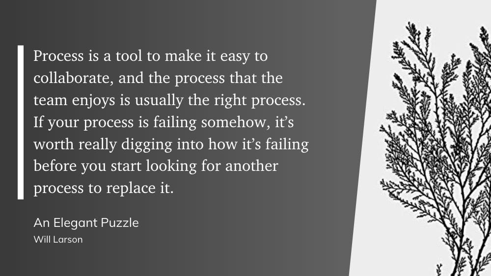 "Process is a tool to make it easy to collaborate, and the process that the team enjoys is usually the right process. If your process is failing somehow, it’s worth really digging into how it’s failing before you start looking for another process to replace it." - Will Larson: An Elegant Puzzle