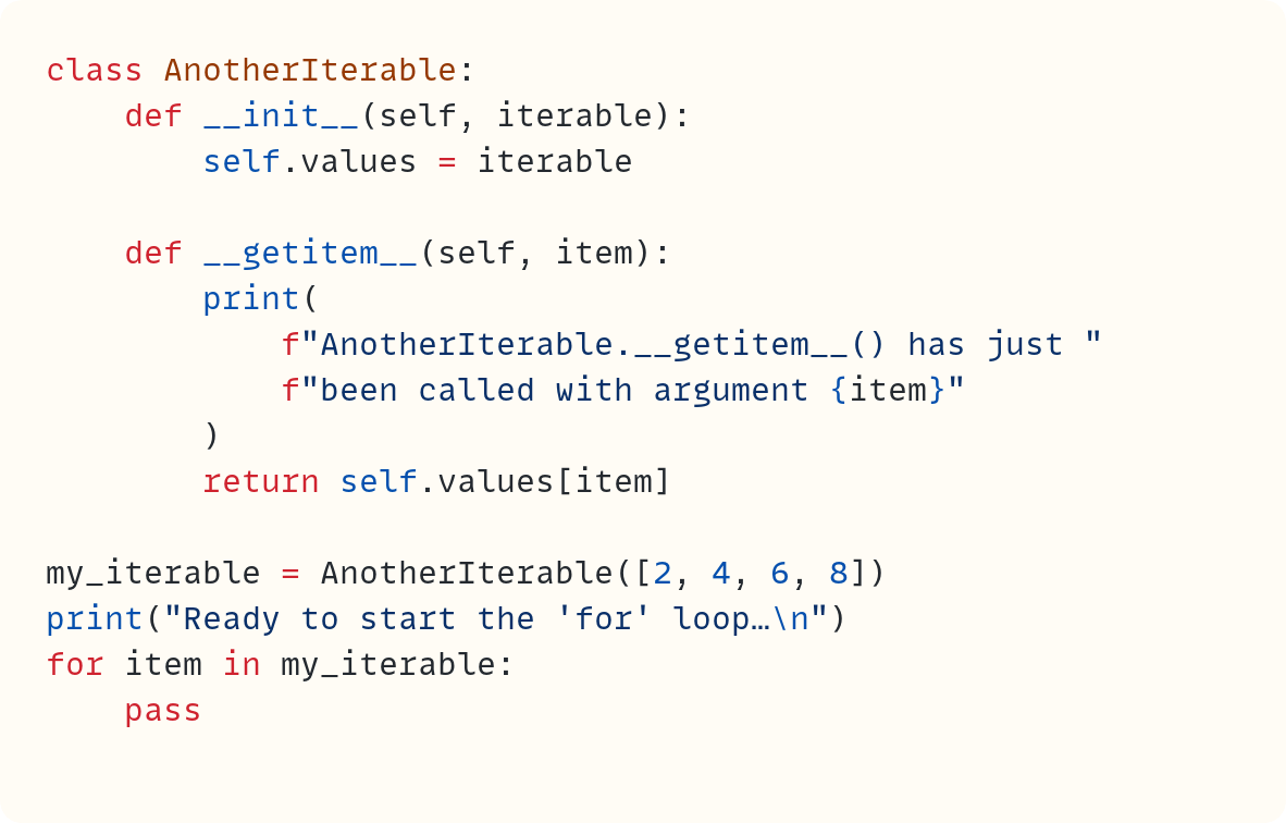 class AnotherIterable:     def __init__(self, iterable):         self.values = iterable      def __getitem__(self, item):         print(             f"AnotherIterable.__getitem__() has just "             f"been called with argument {item}"         )         return self.values[item]  my_iterable = AnotherIterable([2, 4, 6, 8]) print("Ready to start the 'for' loop…\n") for item in my_iterable:     pass