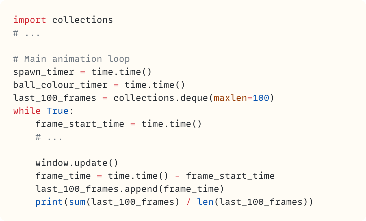 import collections # ...  # Main animation loop spawn_timer = time.time() ball_colour_timer = time.time() last_100_frames = collections.deque(maxlen=100) while True:     frame_start_time = time.time()     # ...      window.update()     frame_time = time.time() - frame_start_time     last_100_frames.append(frame_time)     print(sum(last_100_frames) / len(last_100_frames))