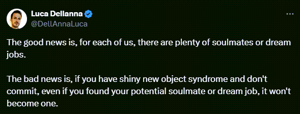 Luca Dellanna tweets: The good news is, for each of us, there are plenty of soulmates or dream jobs.   The bad news is, if you have shiny new object syndrome and don't commit, even if you found your potential soulmate or dream job, it won't become one.