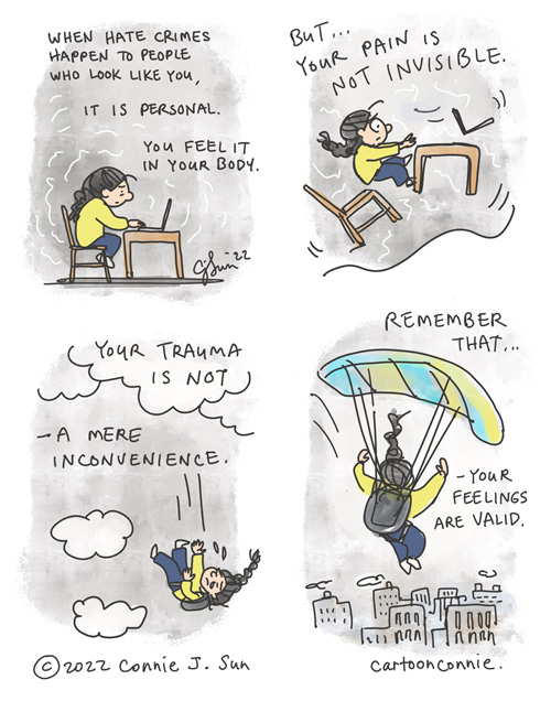 When Hate Crimes Happen 4-panel comic about hate crimes in America and the feeling of being targeted based on your race. Panel 1: girl with a braid sees the news of another violent crime against a person of color in her city. Text reads, "When hate crimes happen to people who look like you, it is personal. You feel it in your body." Panel 2: the ground buckles underneath her, like an earthquake, and everything is thrown off-balance. Text reads, "But your pain is not invisible." Panel 3: ground disappears and she is free-falling through the sky, anguished, everything feels out of her control. But there is a backpack. Text reads, "Your trauma is not a mere inconvenience." Panel 4: in the final frame, she is able to open a parachute she wasn't sure would work. It's a small relief, as she continues dropping down over a dense, gray cityscape. Text reads, "Remember that your feelings are valid." Original webcomic by Connie Sun, cartoonconnie, 2022.