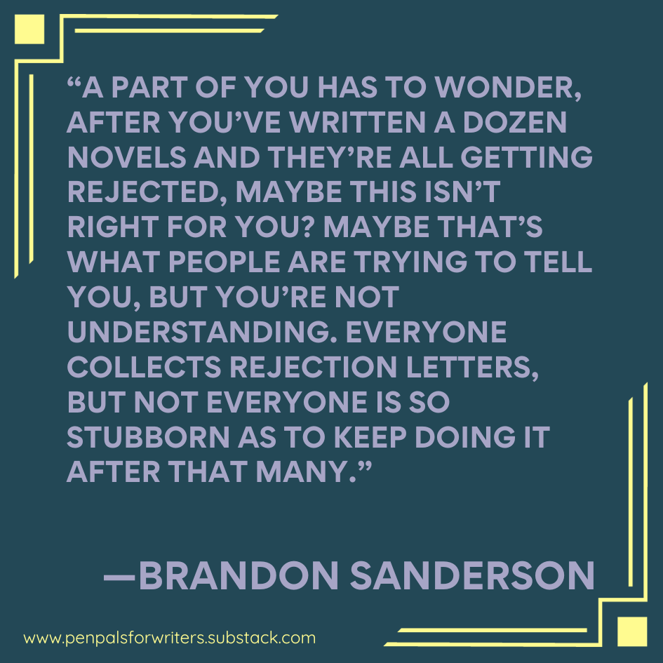 "A part of you has to wonder after you've written a dozen novels and they're all getting rejected, maybe this isn't right for you? maybe that's what people are trying to tell you, but you're not understanding. Everyone collects rejection letters, but not everyone is so stubborn as to keep doing it anyway." —Brandon Sanderson