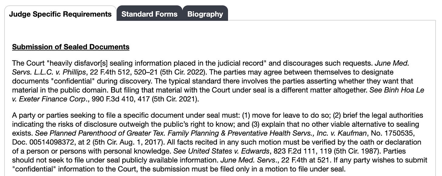 Judge Specific Requirements: Submission of Sealed Documents / The Court "heavily disfavor[s] sealing information placed in the judicial record" and discourages such requests. June Med. Servs. L.L.C. v. Phillips, 22 F.4th 512, 520–21 (5th Cir. 2022). The parties may agree between themselves to designate documents "confidential" during discovery. The typical standard there involves the parties asserting whether they want that material in the public domain. But filing that material with the Court under seal is a different matter altogether. See Binh Hoa Le v. Exeter Finance Corp., 990 F.3d 410, 417 (5th Cir. 2021).  A party or parties seeking to file a specific document under seal must: (1) move for leave to do so; (2) brief the legal authorities indicating the risks of disclosure outweigh the public’s right to know; and (3) explain that no other viable alternative to sealing exists. See Planned Parenthood of Greater Tex. Family Planning & Preventative Health Servs., Inc. v. Kaufman, No. 1750535, Doc. 00514098372, at 2 (5th Cir. Aug. 1, 2017). All facts recited in any such motion must be verified by the oath or declaration of a person or persons with personal knowledge. See United States v. Edwards, 823 F.2d 111, 119 (5th Cir. 1987). Parties should not seek to file under seal publicly available information. June Med. Servs., 22 F.4th at 521. If any party wishes to submit "confidential" information to the Court, the submission must be filed only in a motion to file under seal.