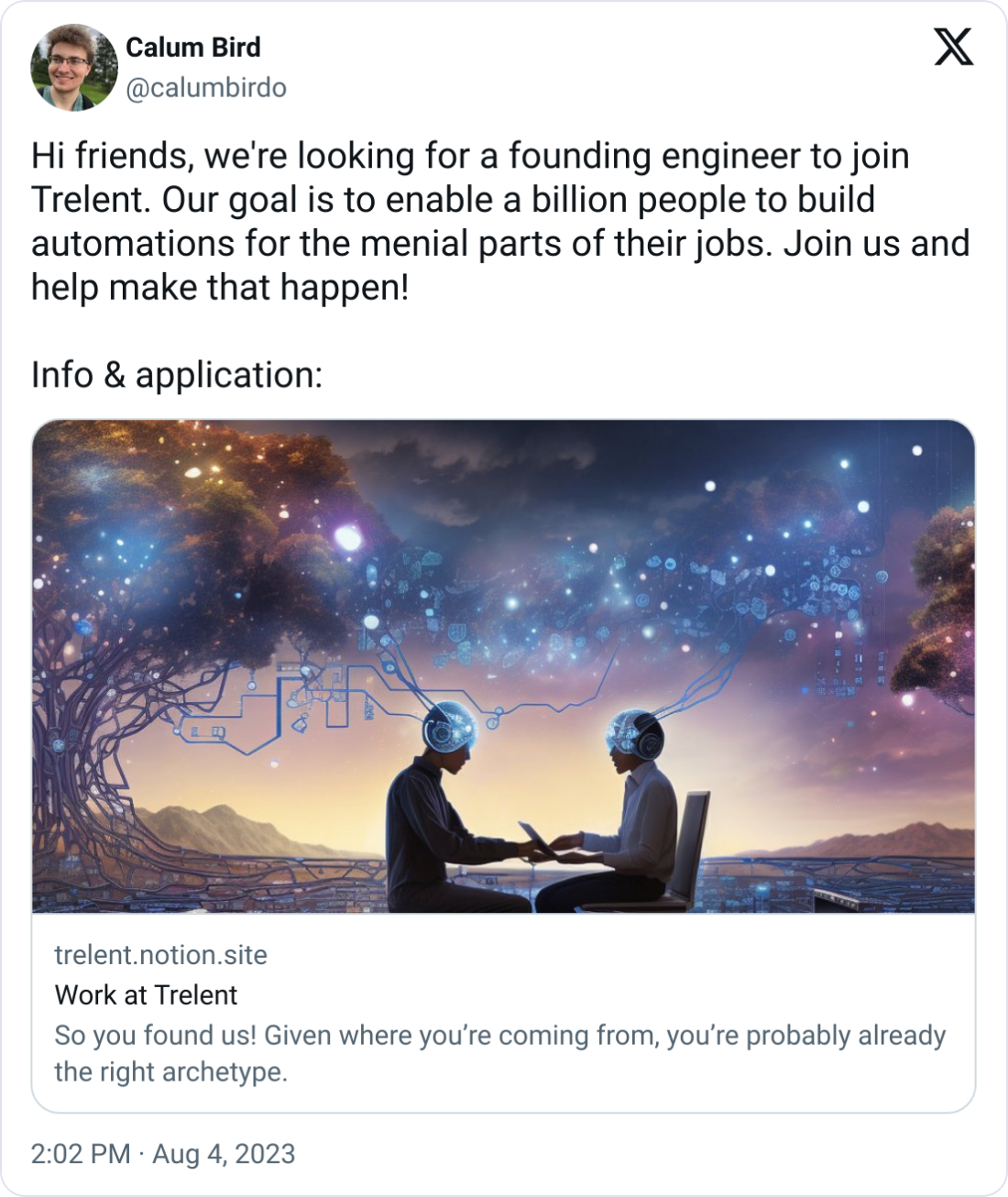 Calum Bird @calumbirdo Hi friends, we're looking for a founding engineer to join Trelent. Our goal is to enable a billion people to build automations for the menial parts of their jobs. Join us and help make that happen!  Info & application:
