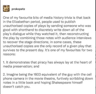 One of my favourite bits of media history trivia is that back in the Elizabethan period, people used to publish unauthorised copies of plays by sending someone who was good with shorthand to discretely write down all of the play's dialogue while they watched it, then reconstructing the play by combining those notes with audience interviews to recover the stage directions; in some cases, these unauthorised copies are the only record of a given play that survives to the present day. It's one of my favourites for two reasons:  1. It demonstrates that piracy has always lay at the heart of media preservation; and  2. Imagine being the 1603 equivalent of the guy with the cell phone camera in the movie theatre, furtively scribbling down notes in a little book and hoping Shakespeare himself doesn't catch you.