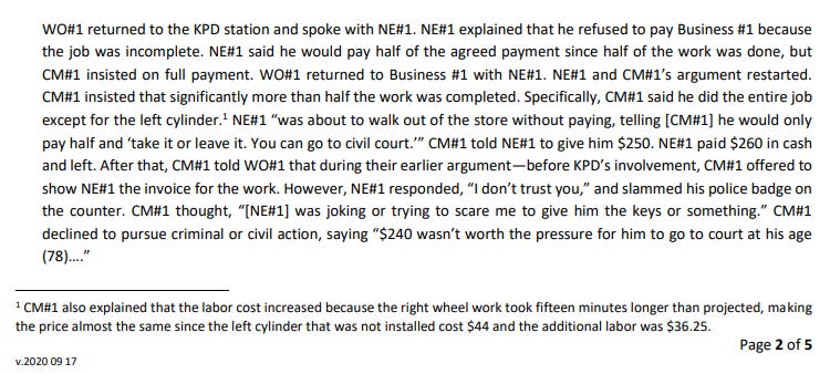 WO#1 returned to the KPD station and spoke with NE#1. NE#1 explained that he refused to pay Business #1 because the job was incomplete. NE#1 said he would pay half of the agreed payment since half of the work was done, but CM#1 insisted on full payment. WO#1 returned to Business #1 with NE#1. NE#1 and CM#1’s argument restarted. CM#1 insisted that significantly more than half the work was completed. Specifically, CM#1 said he did the entire job except for the left cylinder.1 NE#1 “was about to walk out of the store without paying, telling [CM#1] he would only pay half and ‘take it or leave it. You can go to civil court.’” CM#1 told NE#1 to give him $250. NE#1 paid $260 in cash and left. After that, CM#1 told WO#1 that during their earlier argument—before KPD’s involvement, CM#1 offered to show NE#1 the invoice for the work. However, NE#1 responded, “I don’t trust you,” and slammed his police badge on the counter. CM#1 thought, “[NE#1] was joking or trying to scare me to give him the keys or something.” CM#1 declined to pursue criminal or civil action, saying “$240 wasn’t worth the pressure for him to go to court at his age (78)….” 1 CM#1 also explained that the labor cost increased because the right wheel work took fifteen minutes longer than projected, making the price almost the same since the left cylinder that was not installed cost $44 and the additional labor was $36.25. 