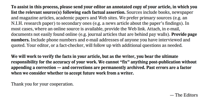 "To assist in this process, please send your editor an annotated copy of your article, in which you list the relevant source(s) following each factual assertion. Sources include books, newspaper and magazine articles, academic papers and Web sites. We prefer primary sources (e.g. an N.I.H. research paper) to secondary ones (e.g. a news article about the paper’s findings). In most cases, where an online source is available, provide the Web link. Attach, in e-mail, documents not easily found online (e.g. journal articles that are behind pay walls). Provide page numbers. Include phone numbers and e-mail addresses of anyone you have interviewed and quoted. Your editor, or a fact-checker, will follow up with additional questions as needed. We will work to verify the facts in your article, but as the writer, you bear the ultimate responsibility for the accuracy of your work. We cannot “fix” anything post-publication without appending a correction — and corrections are permanently archived. Past errors are a factor when we consider whether to accept future work from a writer. Thank you for your cooperation. — The Editors"