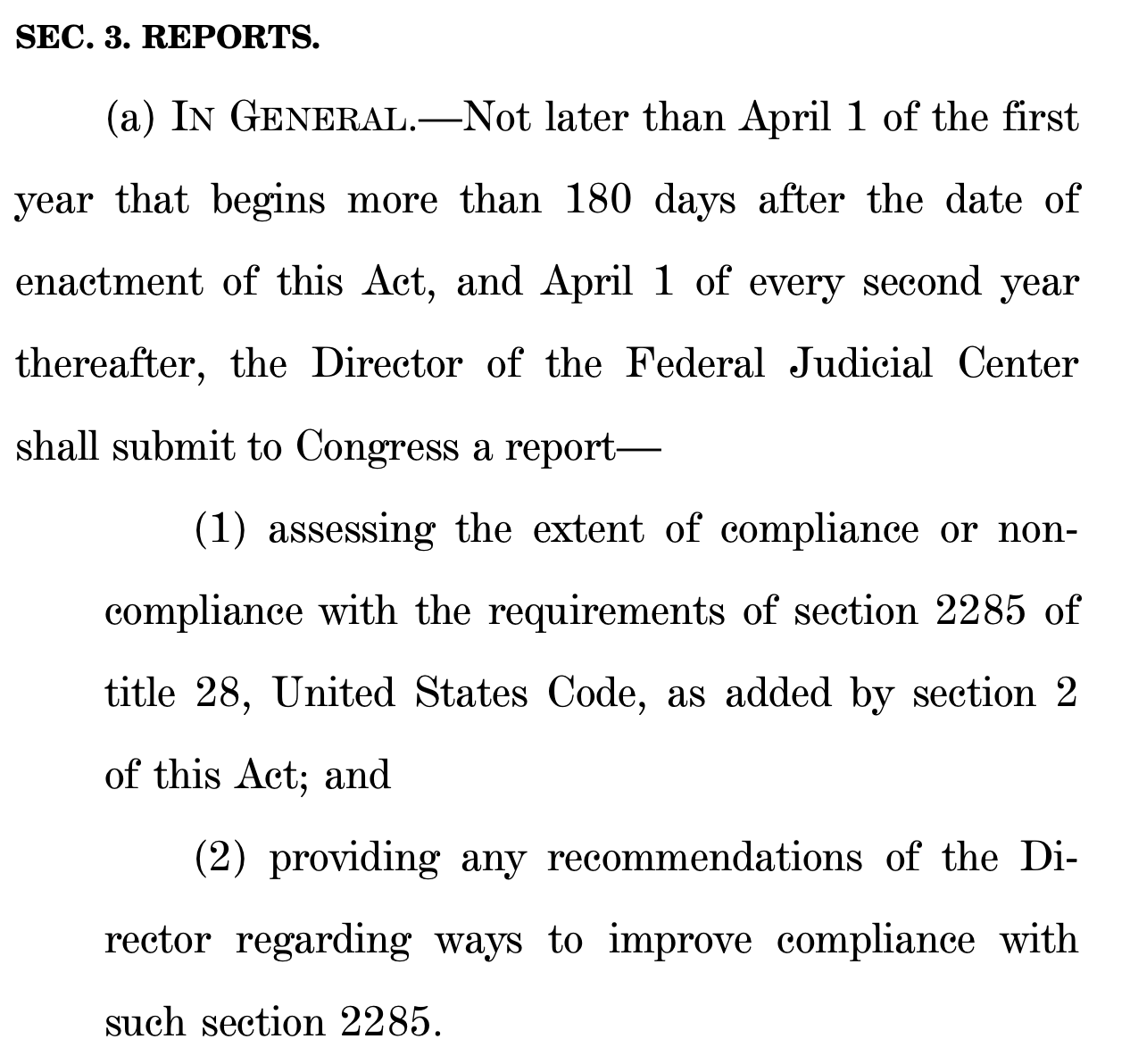 SEC. 3. REPORTS. (a) IN GENERAL.—Not later than April 1 of the first year that begins more than 180 days after the date of enactment of this Act, and April 1 of every second year thereafter, the Director of the Federal Judicial Center shall submit to Congress a report— (1) assessing the extent of compliance or non- compliance with the requirements of section 2285 of title 28, United States Code, as added by section 2 of this Act; and (2) providing any recommendations of the Di- rector regarding ways to improve compliance with such section 2285.