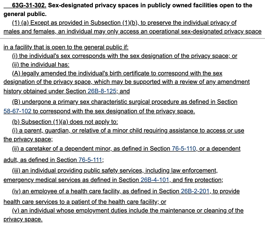  63G-31-302. Sex-designated privacy spaces in publicly owned facilities open to the 335     general public. 336          (1) (a) Except as provided in Subsection (1)(b), to preserve the individual privacy of 337     males and females, an individual may only access an operational sex-designated privacy space 338     in a facility that is open to the general public if: 339          (i) the individual's sex corresponds with the sex designation of the privacy space; or 340          (ii) the individual has: 341          (A) legally amended the individual's birth certificate to correspond with the sex 342     designation of the privacy space, which may be supported with a review of any amendment 343     history obtained under Section 26B-8-125; and 344          (B) undergone a primary sex characteristic surgical procedure as defined in Section 345     58-67-102 to correspond with the sex designation of the privacy space.
