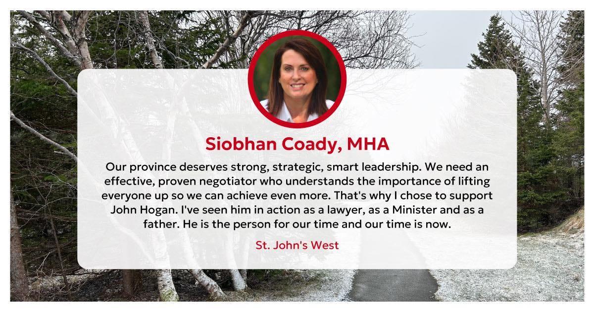 May be an image of 2 people and text that says "Siobhan Coady, MHA Our province deserves strong, strategic, smart leadership. We need an effective, proven negotiator who understands the importance of lifting everyone up so we can achieve even more. That's why chose to support John Hogan. I've seen him in action as lawyer, as Minister and as a father. He is the person for our time and our time is now. St. John's West"