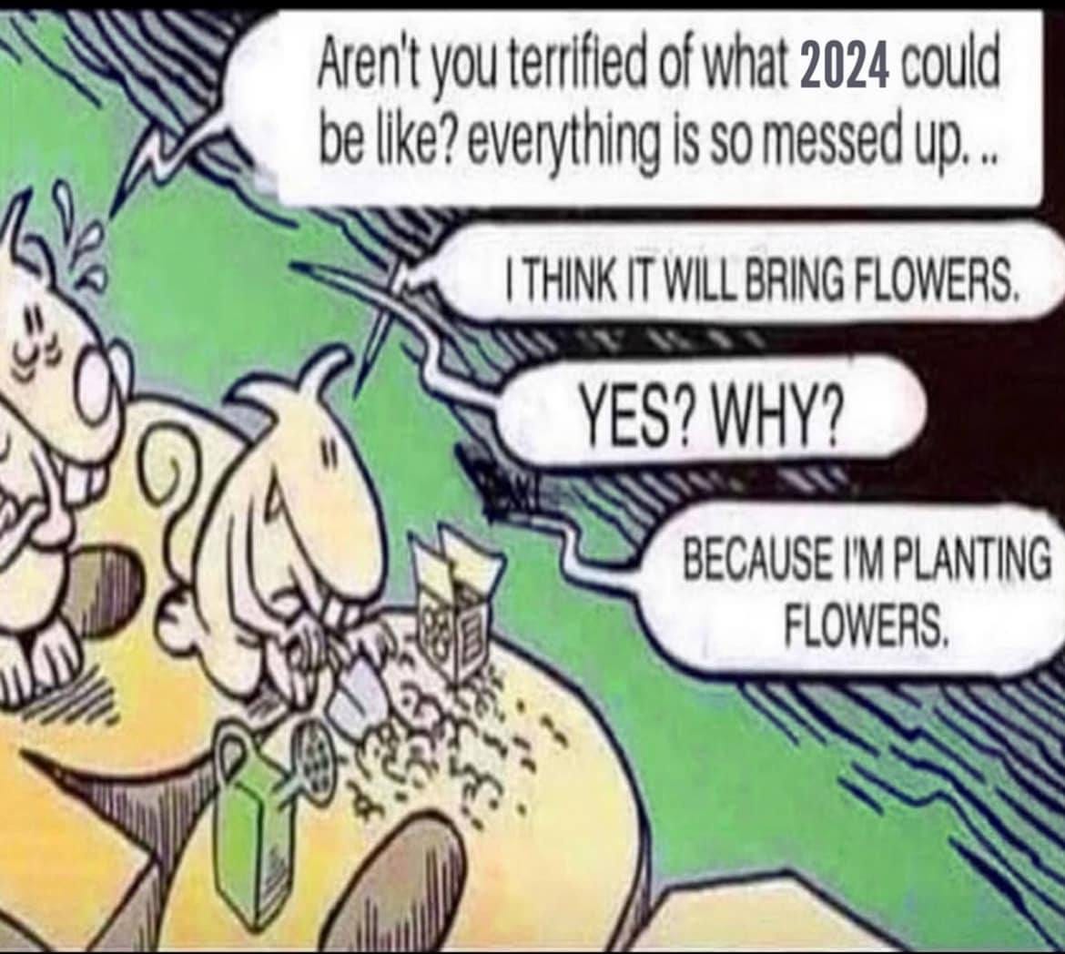 May be an image of flower and text that says 'Aren't you terrified of what 2024 could be like? everything is so messed up... ITHINK IT WILL BRING FLOWERS. YES? WHY? BECAUSE I'M PLANTING FLOWERS.'