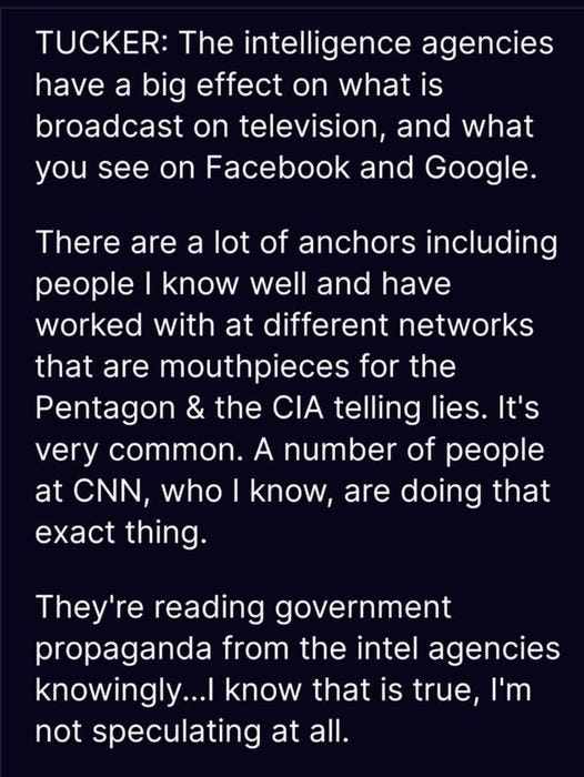 May be an image of text that says 'TUCKER: The intelligence agencies have a big effect on what is broadcast on television, and what you see on Facebook and Google. There are a lot of anchors including people I know well and have worked with at different networks that are mouthpieces for the Pentagon & the CIA telling lies. It's very common. A number of people at CNN, who know, are doing that exact thing. They're reading government propaganda from the intel agencies knowingly... know that is true, I'm not speculating at all.'