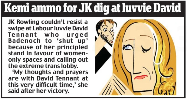 Kemi ammo for JK dig at luvvie David  JK Rowling couldn’t resist a swipe at Labour luvvie David Tennant who urged Badenoch to ‘shut up’ because of her principled stand in favour of women-only spaces and calling out the extreme trans lobby.  ‘My thoughts and prayers are with David Tennant at this very difficult time,’ she said after her victory.