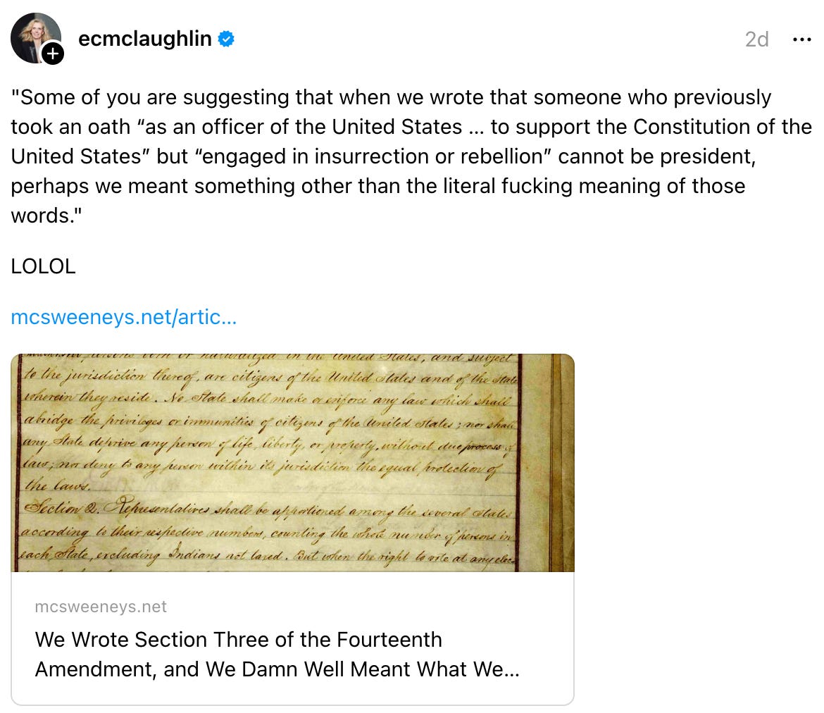 ecmclaughlin 2d "Some of you are suggesting that when we wrote that someone who previously took an oath “as an officer of the United States … to support the Constitution of the United States” but “engaged in insurrection or rebellion” cannot be president, perhaps we meant something other than the literal fucking meaning of those words." LOLOL mcsweeneys.net/artic… We Wrote Section Three of the Fourteenth Amendment, and We Damn Well Meant What We Said mcsweeneys.net We Wrote Section Three of the Fourteenth Amendment, and We Damn Well Meant What We Said