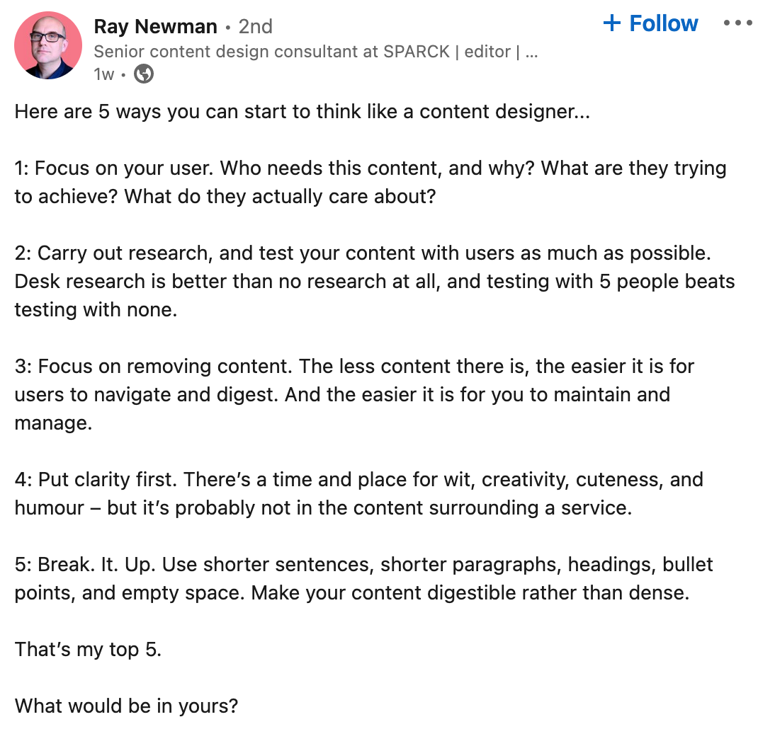 A linkedin post from Ray Newman "Here are 5 ways you can start to think like a content designer...   1: Focus on your user. Who needs this content, and why? What are they trying to achieve? What do they actually care about?   2: Carry out research, and test your content with users as much as possible. Desk research is better than no research at all, and testing with 5 people beats testing with none.   3: Focus on removing content. The less content there is, the easier it is for users to navigate and digest. And the easier it is for you to maintain and manage.   4: Put clarity first. There’s a time and place for wit, creativity, cuteness, and humour – but it’s probably not in the content surrounding a service.   5: Break. It. Up. Use shorter sentences, shorter paragraphs, headings, bullet points, and empty space. Make your content digestible rather than dense.   That’s my top 5.  What would be in yours?"