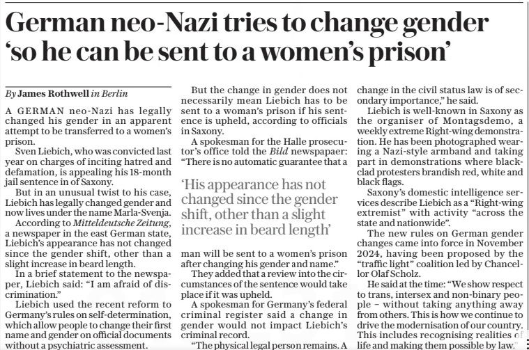 German neo-nazi tries to change gender ‘so he can be sent to a women’s prison’ The Daily Telegraph17 Jan 2025By James Rothwell in Berlin A GERMAN neo-nazi has legally changed his gender in an apparent attempt to be transferred to a women’s prison.  Sven Liebich, who was convicted last year on charges of inciting hatred and defamation, is appealing his 18-month jail sentence in of Saxony.  But in an unusual twist to his case, Liebich has legally changed gender and now lives under the name Marla-svenja.  According to Mitteldeutsche Zeitung, a newspaper in the east German state, Liebich’s appearance has not changed since the gender shift, other than a slight increase in beard length.  In a brief statement to the newspaper, Liebich said: “I am afraid of discrimination.”  Liebich used the recent reform to Germany’s rules on self-determination, which allow people to change their first name and gender on official documents without a psychiatric assessment.  But the change in gender does not necessarily mean Liebich has to be sent to a woman’s prison if his sentence is upheld, according to officials in Saxony.  A spokesman for the Halle prosecutor’s office told the Bild newspapaer: “There is no automatic guarantee that a  ‘His appearance has not changed since the gender shift, other than a slight increase in beard length’  man will be sent to a women’s prison after changing his gender and name.”  They added that a review into the circumstances of the sentence would take place if it was upheld.  A spokesman for Germany’s federal criminal register said a change in gender would not impact Liebich’s criminal record.  “The physical legal person remains. A change in the civil status law is of secondary importance,” he said.  Liebich is well-known in Saxony as the organiser of Montagsdemo, a weekly extreme Right-wing demonstration. He has been photographed wearing a Nazi-style armband and taking part in demonstrations where blackclad protesters brandish red, white and black flags.  Saxony’s domestic intelligence services describe Liebich as a “Right-wing extremist” with activity “across the state and nationwide”.  The new rules on German gender changes came into force in November 2024, having been proposed by the “traffic light” coalition led by Chancellor Olaf Scholz.  He said at the time: “We show respect to trans, intersex and non-binary people – without taking anything away from others. This is how we continue to drive the modernisation of our country. This includes recognising realities of life and making them possible by law.”  Article Name:German neo-nazi tries to change gender ‘so he can be sent to a women’s prison’ Publication:The Daily Telegraph Author:By James Rothwell in Berlin Start Page:13 End Page:13