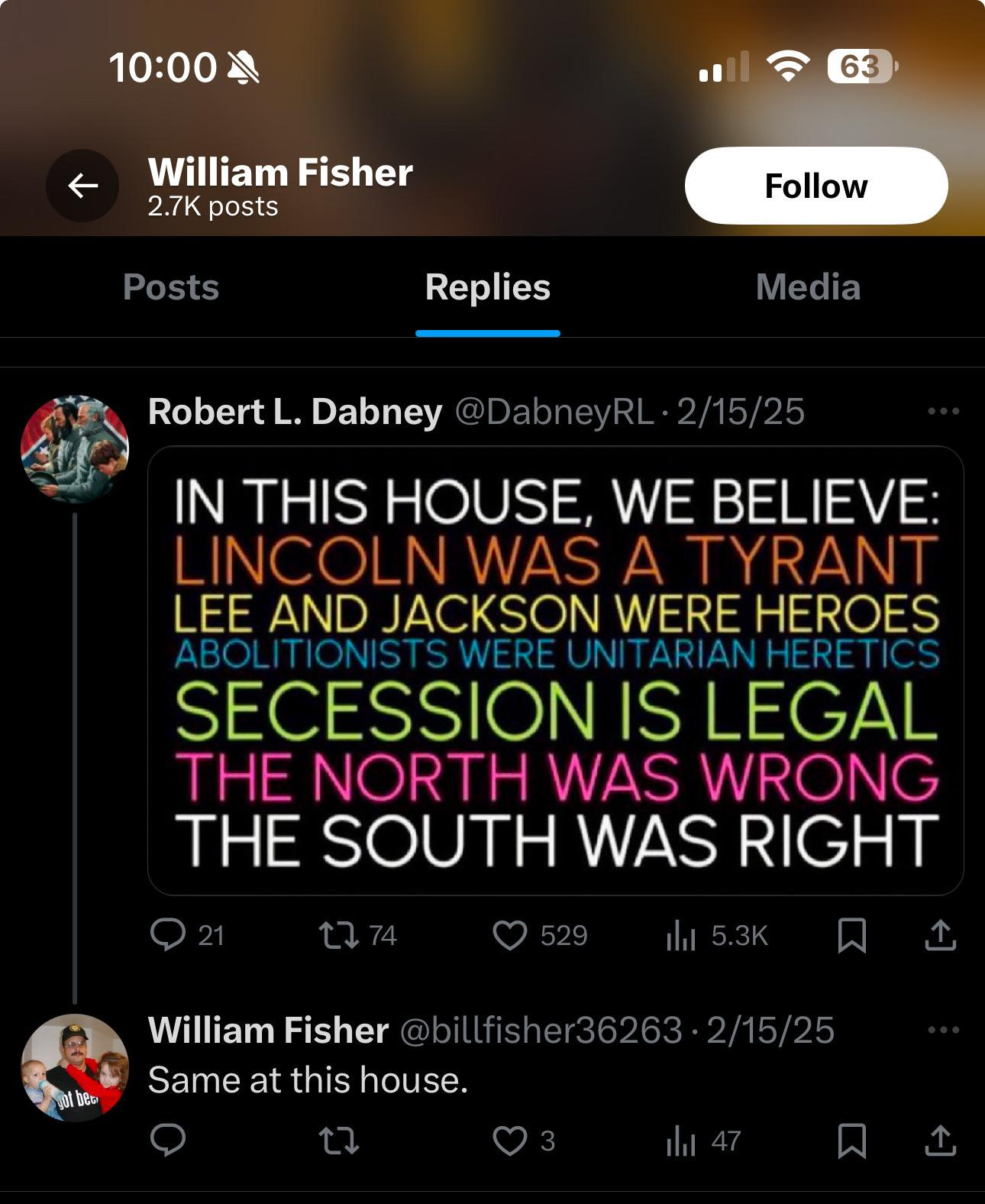 A screenshot of William Fisher's social media post, he has reposted an image from Robert L Dabney which reads, in multi-colored lines o text, In this house we believe Lincoln was a tyrant, lee and Jackson were heroes, abolitionists were unitarian heretics, secession is legal, the north was wrong, the south was right. William Fisher has replied to this post saying "Same at this house."