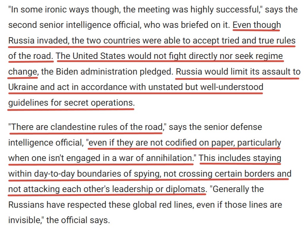 "D'une certaine manière ironique, la réunion a été très fructueuse", déclare le deuxième haut responsable des services de renseignement, qui a été informé de la rencontre. Malgré l'invasion russe, les deux pays ont pu accepter des règles de conduite éprouvées. L'administration Biden s'est engagée à ce que les États-Unis ne combattent pas directement et ne cherchent pas à changer de régime. La Russie limiterait son assaut à l'Ukraine et agirait conformément à des lignes directrices non énoncées mais bien comprises pour les opérations secrètes.<br> "Il existe des règles de conduite clandestines, explique le haut responsable du renseignement de défense, même si elles ne sont pas codifiées sur papier, en particulier lorsque l'on n'est pas engagé dans une guerre d'anéantissement. Il s'agit notamment de respecter les limites quotidiennes de l'espionnage, de ne pas franchir certaines frontières et de ne pas attaquer les dirigeants ou les diplomates de l'autre partie. "En règle générale, les Russes ont respecté ces lignes rouges mondiales, même si elles sont invisibles.