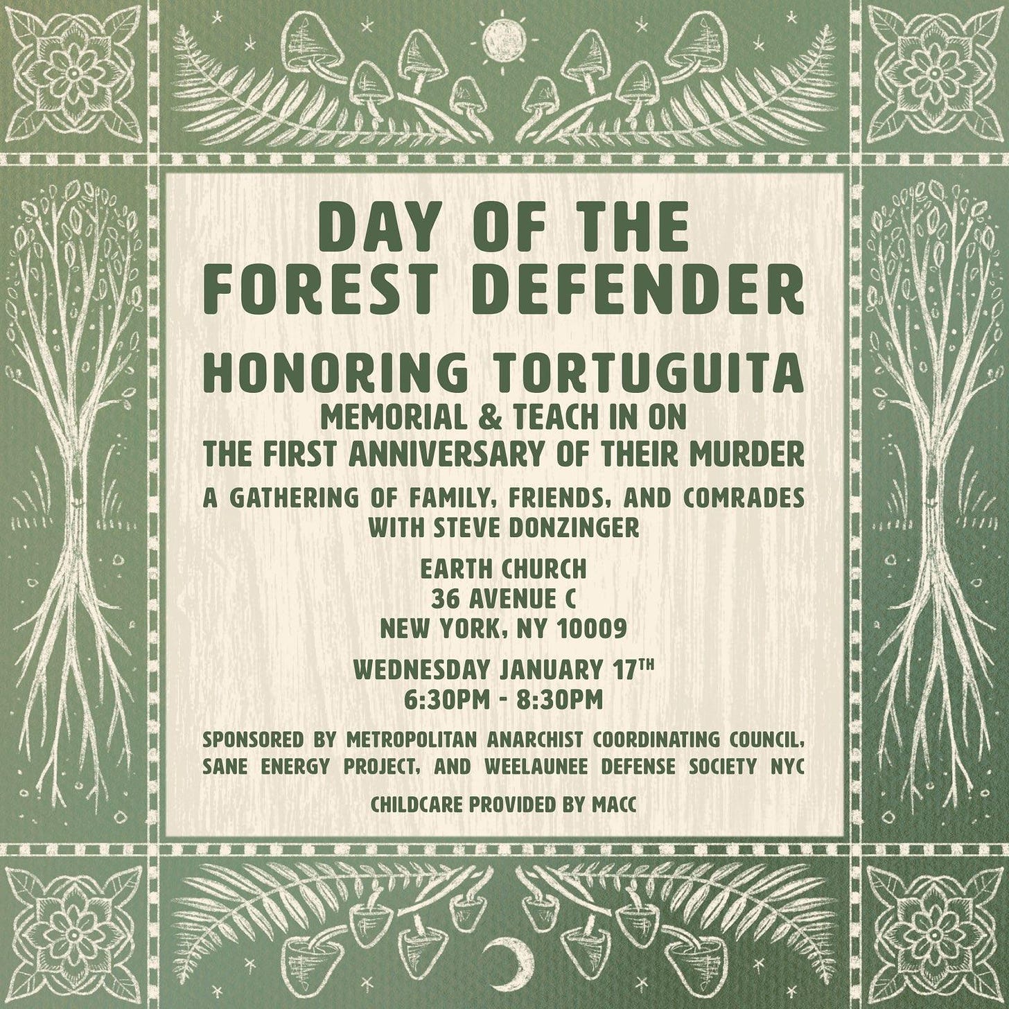 Event Flier with images in green and light brown of flowers, mushrooms, ferns, sun, moon, and trees surrounding center box of text which reads: DAY OF THE FOREST DEFENDER     WEDNESDAY, JANUARY 17TH  6:30-8:30 PM  EARTHCHXRCH, 36 AVENUE C  NEW YORK CITY     HONORING TORTUGUITA  MEMORIAL AND TEACH-IN ON THE EVE OF FIRST ANNIVERSARY OF THEIR MURDER     A GATHERING OF FAMILY, FRIENDS, AND COMRADES  WITH STEVEN DONZINGER     CHILDCARE PROVIDED BY MACC     SPONSORED BY METROPOLITAN ANARCHIST COORDINATING COUNCIL, SANE ENERGY PROJECT, AND WEELAUNEE DEFENSE SOCIETY NYC