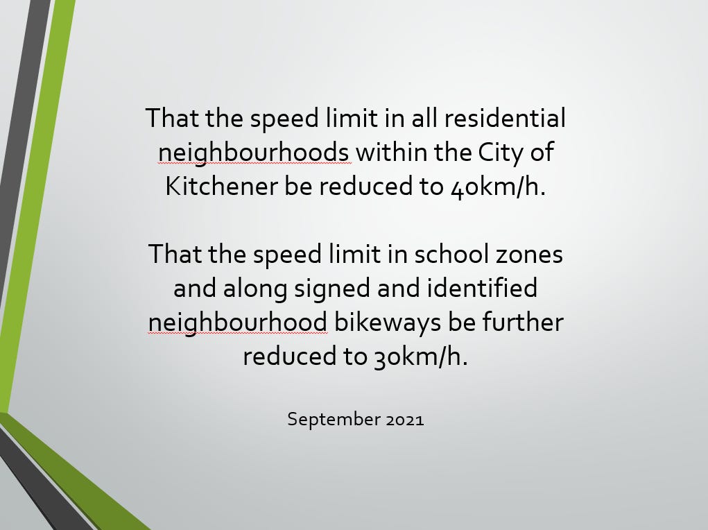 Text: That the speed limit in all residential neighbourhoods within the City of Kitchener be reduced to 40km/h.   That the speed limit in school zones and along signed and identified neighbourhood bikeways be further reduced to 30km/h.  September 2021