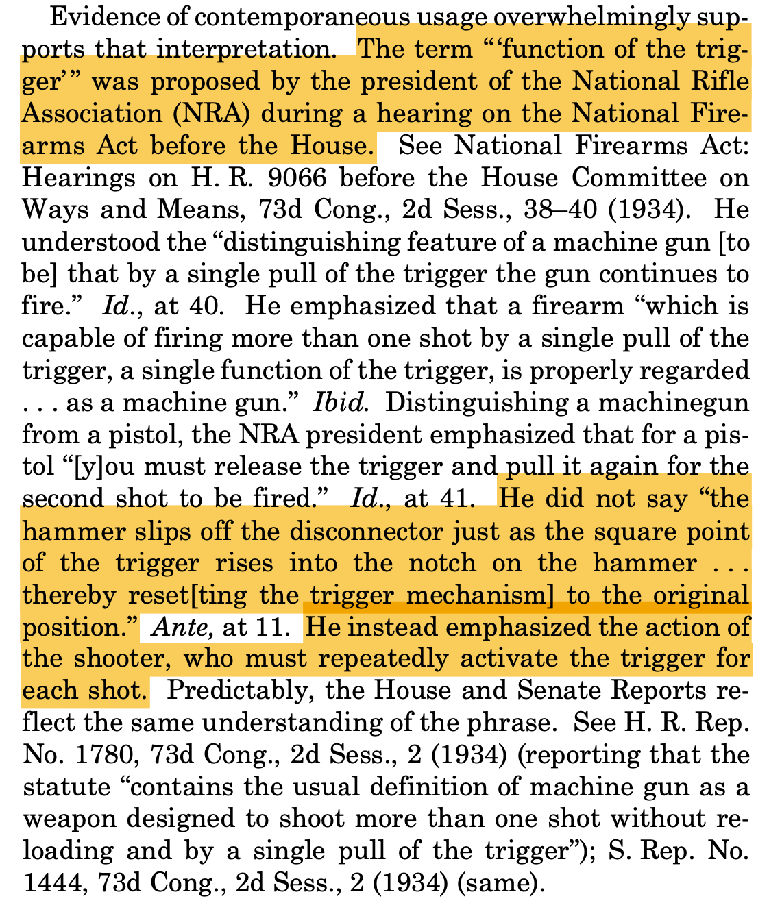 Evidence of contemporaneous usage overwhelmingly sup- ports that interpretation. The term “ ‘function of the trig- ger’ ” was proposed by the president of the National Rifle Association (NRA) during a hearing on the National Fire- arms Act before the House. ... Distinguishing a machinegun from a pistol, the NRA president emphasized that for a pis- tol “[y]ou must release the trigger and pull it again for the second shot to be fired.” Id., at 41. He did not say “the hammer slips off the disconnector just as the square point of the trigger rises into the notch on the hammer . . . thereby reset[ting the trigger mechanism] to the original position.” Ante, at 11. He instead emphasized the action of the shooter, who must repeatedly activate the trigger for each shot. ...