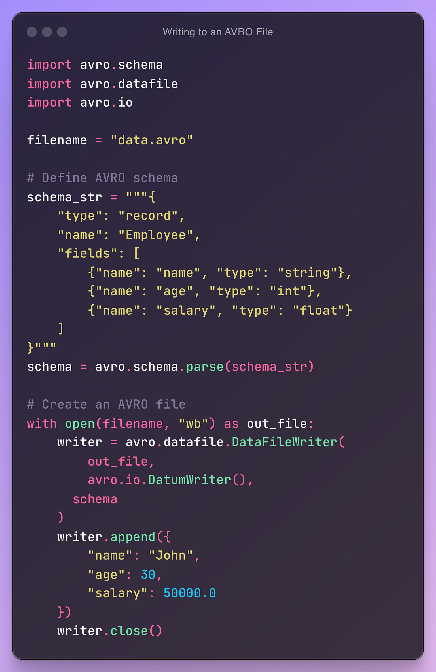 import avro.schema import avro.datafile import avro.io  filename = "data.avro"  # Define AVRO schema schema_str = """{     "type": "record",     "name": "Employee",     "fields": [         {"name": "name", "type": "string"},         {"name": "age", "type": "int"},         {"name": "salary", "type": "float"}     ] }""" schema = avro.schema.parse(schema_str)  # Create an AVRO file with open(filename, "wb") as out_file:     writer = avro.datafile.DataFileWriter(         out_file,         avro.io.DatumWriter(),       schema     )     writer.append({         "name": "John",         "age": 30,         "salary": 50000.0     })     writer.close()
