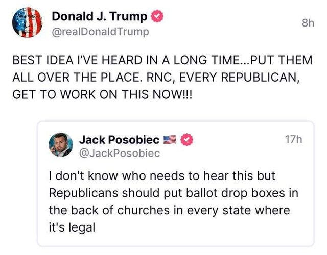 May be a Twitter screenshot of 1 person and text that says 'Donald J. Trump @realDonaldTrump 8h BEST IDEA I'VE HEARD IN A LONG TIME...PU THEM ALL OVER THE PLACE. RNC, AERY REPUBLICAN, GET TO WORK ON THIS NOW!!! 17h Jack Posobiec @JackPosobiec I don't know who needs to hear this but Republicans should put put ballot drop boxes in the back of churches in every state where it's legal'