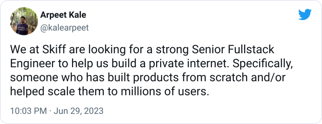 Arpeet Kale @kalearpeet We at Skiff are looking for a strong Senior Fullstack Engineer to help us build a private internet. Specifically, someone who has built products from scratch and/or helped scale them to millions of users.
