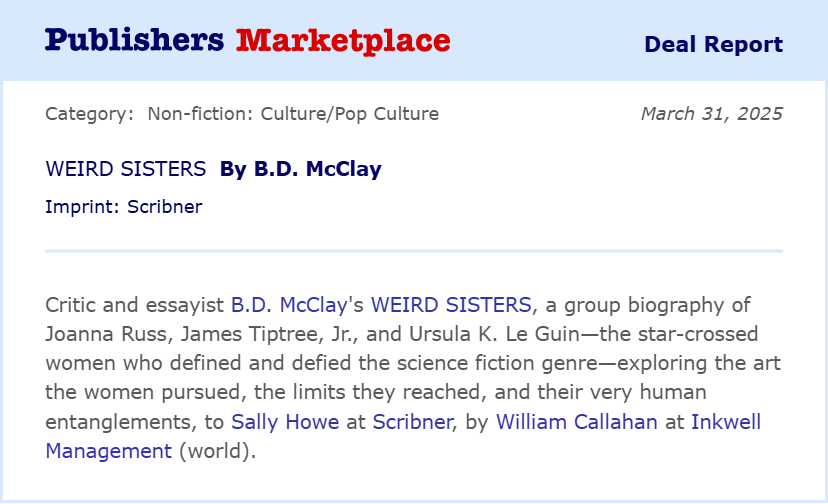 Critic and essayist B.D. McClay's WEIRD SISTERS, a group biography of Joanna Russ, James Tiptree, Jr., and Ursula K. Le Guin-the star-crossed women who defined and defied the science fiction genre-exploring the art the women pursued, the limits they reached, and their very human entanglements, to Sally Howe at Scribner, by William Callahan at Inkwell Management (world).