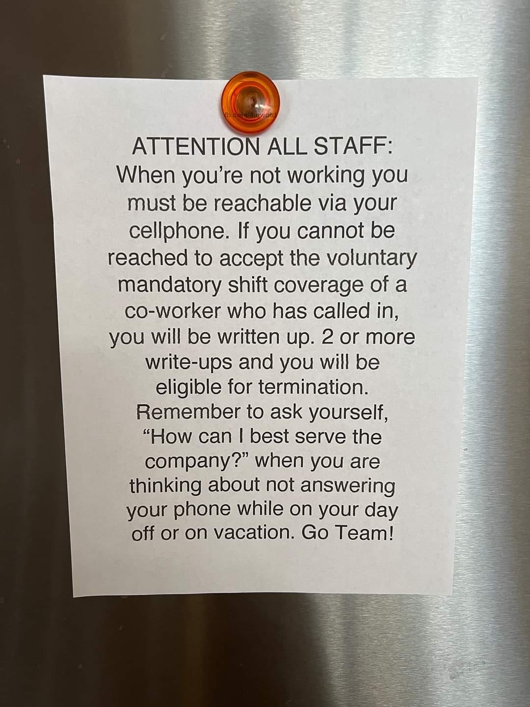 May be an image of text that says 'ATTENTION ALL STAFF: When you're not working you must be reachable via your cellphone. If you cannot be reached to accept the voluntary mandatory shift coverage of a co-worker who has called in, you will be written up. 2 or more write-ups and you will be eligible for termination. Remember to ask yourself, "How can best serve the company?" when you are thinking about not answering your phone while on your day off or on vacation. Go Team!'