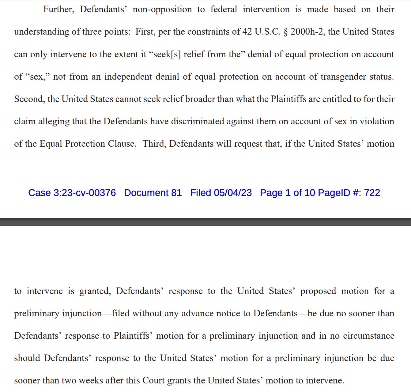 Further, Defendants’ non-opposition to federal intervention is made based on their understanding of three points: First, per the constraints of 42 U.S.C. § 2000h-2, the United States can only intervene to the extent it “seek[s] relief from the” denial of equal protection on account of “sex,” not from an independent denial of equal protection on account of transgender status. Second, the United States cannot seek relief broader than what the Plaintiffs are entitled to for their claim alleging that the Defendants have discriminated against them on account of sex in violation of the Equal Protection Clause. Third, Defendants will request that, if the United States’ motion to intervene is granted, Defendants’ response to the United States’ proposed motion for a preliminary injunction—filed without any advance notice to Defendants—be due no sooner than Defendants’ response to Plaintiffs’ motion for a preliminary injunction and in no circumstance should Defendants’ response to the United States’ motion for a preliminary injunction be due sooner than two weeks after this Court grants the United States’ motion to intervene. 
