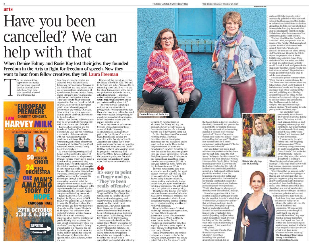 Have you been cancelled? We can help with that When Denise Fahmy and Rosie Kay lost their jobs, they founded Freedom in the Arts to fight for freedom of speech. Now they want to hear from fellow creatives, they tell Laura Freeman  Denise Fahmy and Rosie Kay Next image › The two women sitting opposite me in a rented meeting room in central London shouldn’t have to be here. They have been cancelled, silenced and ostracised. But here they are: bloody-minded and unbowed. Rosie Kay and Denise Fahmy are the founders of Freedom in the Arts (Fita), and they believe there is a serious problem with freedom of speech across the arts: theatre, dance, music, literature, film, TV, museums, galleries and heritage institutions.  They want Fita to be an “umbrella” organisation that can “speak on behalf of artists, some of whom have gone public, some who can’t go public because they are terrified”, Kay says.  Since setting it up a year ago, more than 50 people in the arts have come to them for advice.  When I ask them to tell their stories, they do so without bitterness but still with a certain amount of disbelief.  Kay is a choreographer and the founder of the Rosie Kay Dance Company. In 2021 she was rehearsing a production of Romeo and Juliet with her young dancers under pandemic restrictions. They had to wear masks, and a video camera was “surveying all the time” in case Covid rules were broken. It was a “really horrible atmosphere”.  At a team-building evening at Kay’s house, she brought up the subject of her next production, an adaptation of Orlando, Virginia Woolf’s novel about a time-travelling, gender-switching heroine-hero. Two of the dancers, who identified as non-binary, took exception to Kay’s belief that while a person could live as a different gender, biological sex was innate. The dancers complained and Kay was accused of transphobia.  She was put through a ten-week investigation, was shut out of the company’s bank account, social media and email address and lost access to the organisation she had created. Kay has since relaunched as the K2CO dance company and is making new work.  Fahmy had been at Arts Council England for 15 years when in 2024 £10,000 was granted to LGB Alliance to make the film Queens, about the lives of older gay men who had come of age during the reign of Elizabeth II. The grant was withdrawn after protests from trans activists because LGB Alliance had previously expressed views that the conflation of gender identity with sex denies the very idea of homosexuality. There was an all-staff meeting at which Fahmy was subjected to a “massive pile-on” for holding gender-critical views. An online petition against her followed.  She subsequently brought a claim against Arts Council England, which she won.  Fahmy and Kay met at an event at the House of Lords in 2023. “We said to the lords and ladies, ‘You need to do something about this. If we — at the top of our trade, women at the top of our professions, academia, the arts, arts administration — are being sacked and destroyed and we know what’s happening elsewhere, you’ve got to do something about this.’”  This week they are launching a national survey aimed at arts professionals, seeking testimony from those who have been bullied, harassed, censored or sacked for expressing, or even being suspected of harbouring, beliefs that do not accord with the present accepted views.  The survey comes at a time when freedom of speech is under threat across all fields. University curriculums and reading lists are policed for “problematic” texts and ideas. Debates and lectures are cancelled at the first sign of trouble.  Academics are bullied out of their posts. Authors of the past are rewritten to make them more palatable (Roald Dahl) or prefaced with warnings about language that readers may find triggering (Mark Twain). Authors of the present may discover that their publishers will not stand by them when their work comes under fire. Kate Clanchy, author of Some Kids I Taught and What They Taught Me, was dropped by Picador when her book about teaching poetry and creative writing in state secondaries was deemed to contain racist stereotypes. The Oxford academic Nigel Biggar was dropped by Bloomsbury because it felt that his book Colonialism: A Moral Reckoning went against “public feeling”. It was later taken on by HarperCollins.  It’s easy to point a finger and go, ‘They’ve been really offensive’  Some cases make headlines. The singer Róisín Murphy was vilified for expressing concerns about the use of puberty blockers for children. The author John Boyne was subjected to online harassment for supposed transphobia and misgendering in a book that had set out to be a sympathetic portrayal of a transitioning teenager. JK Rowling takes on allcomers. But Fahmy and Kay are approached every week by people in the arts who have less of a voice and more to lose if they were to speak out.  As Fita, they have identified several worrying trends. There are the artists who are investigated, exonerated but still blacklisted, unable to get work or grants. There is also the phenomenon of “silent precancellations”, in which firms take the view that rather than put an employee with, say, gender-critical views through disciplinary procedures, it’s simpler to pay them off and make them sign a non-disclosure agreement (NDA). In the week before we meet, Fahmy and Kay had seen two new NDAs.  They tell me about the case of an actress who was dropped by her agent because “word got out” that she held gender-critical views. Despite the actress being in recent successful, money-making and critically lauded productions, the agent wouldn’t take the risk of association. The actress had not at this point said a word publicly.  Then there’s the director who wasn’t told what he was accused of, who was cleared by a complaints procedure but nevertheless received a letter from a conservatoire saying that his contract was terminated and they would never work with him again.  There is, furthermore, a “crisis of leadership” in many arts organisations, Kay says. When it comes to governance, boards of trustees often prove toothless. When a difficulty arises there’s “such a fear of reputational smearing that they’ll do anything. It’s much easier to point a finger and go, ‘It’s their fault. They’ve been really offensive.’”  People are attracted to the perks of being on arts boards — the “white wine, red carpet, premiere” bit, as Kay puts it. But at the first sign of trouble the boards bring in lawyers or refer to the charity Stonewall, and pass on the responsibility for making decisions.  Kay has also noticed an increasing number of women over 40 being “pushed off” boards. One senior woman on a board was asked: “You’re not an effing terf, are you?” (Terf is a non-neutral term for a “transexclusionary radical feminist”.) “In the end she was kicked off.”  Kay and Fahmy put me in touch with two arts professionals they have met through Fita. I rang the poet Jenny Lindsay on the afternoon of the launch of her book Hounded: Women, Harms and the Gender Wars. Lindsay’s hounding started in 2020 when she liked a tweet defending the right of lesbians to assemble and peacefully protest at a Pride march without being physically attacked. It was the beginning of a period of public and personal persecution that resulted in her leaving Edinburgh because she had lost so much work as a freelance poet and spoken-word promoter.  “That’s what happens when you get thwacked with the terf label,” she says.  It was being gender-critical that resulted in Lindsay getting in trouble, but she says that there is “a whole host of orthodoxies, not just over gender” that artists can no longer touch.  Productions, from plays to poetry, “lack joy and audiences feel lectured rather than entertained”.  She says she is “aghast at how much it [speaking out] has taken out of me and how much I’ve lost for doing so”. For the past five years she’s found herself being a campaigner: “I just wanted to write poems.”  The ceramicist Claudia Clare likens her experience to “ghosting” more than hounding. Her pots had always been political, but as early as 2010 she began to notice attempts by galleries to hide her work when it had been accepted for display, or to have it excluded from exhibitions altogether. In 2016 she was labelled an Islamophobe for a jug she made that expressed solidarity with the Charlie Hebdo team after the massacre of the satirical magazine’s staff in Paris.  The jug, titled How the Prophet Was Driven to Drink, was painted with an image of the Prophet Muhammad and a poem in which Muhammad rails against those who “invade and ransack” in the name of Islam. Strong stuff, but it is not illegal in the UK to depict the prophet, even if Islam forbids representation. Since then, each time Clare was asked to exhibit or speak in a public space, activists would “knock it back and persuade the organisers that they should revoke the invitation or lecture”. Organisations would go silent when Clare tried to ask for an explanation.  I could have spoken to many others.  When I wrote a comment piece for The Times over the summer about the tribal nature of art-world thinking, I had dozens of emails and Instagram messages from those working in the arts and publishing who felt they couldn’t break cover. Three Jewish students at London art colleges wrote to say how unsafe and unwelcome they had been made to feel on campus. Message after message echoed Lindsay: “I just wanted to write poetry/make art/direct plays.”  Kay and Fahmy care passionately about the arts.  They are fired up while talking about Fita but are at their most animated when we start swapping notes on plays and exhibitions. Kay is just rushing off to rehearsals. Both worry about the use of the words “divisive” and “controversial” to shut down debate.  “I mean, we’re the arts,” Fahmy says, half-laughing, half-exasperated. “We’re constantly doing controversy.  It’s pretty much all the Arts Council funds.” But as the list of “problematic” subjects grows, they worry that artistic groupthink is leading to “bland, boring and of-one political ideology”. They hope Fita’s survey will lead to more openness, experiment and greater freedom to speak.  “Everything that we grew up with,”  Kay says, “and loved about going to a theatre and not knowing what was going to happen or going into an art gallery and feeling really stimulated — we just don’t have that feeling any more.” One of their aims is that Fita should act as a sort of matchmaker, introducing artists willing to take risks to theatres, galleries and concert halls prepared to take them on.  I ask how they have weathered the stress of being cast as villains, the online pile-ons, the loss of livelihood and reputation. “If you can find your voice, even though it’s really hard, you end up mentally healthier,” Kay says.  She has noticed that artists who don’t speak out “sort of wither and die because it goes against every instinct; it attacks your integrity and so you’re sort of eaten up from inside. Whereas we’re not eaten up.”  The Freedom of Expression survey is available at freedominthearts.com