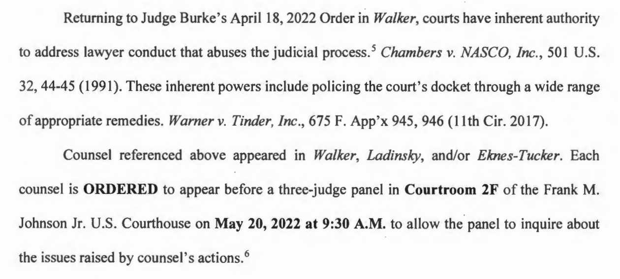 Returning to Judge Burke's April 18, 2022 Order in Walker, courts have inherent authority to address lawyer conduct that abuses the judicial process.' Chambers v. NASCO, Inc., 501 U.S. 32, 44-45 (1991). These inherent powers include policing the court's docket through a wide range of appropriate remedies. Warner v. Tinder, Inc., 675 F. App'x 945, 946 (11th Cir. 2017). Counsel referenced above appeared in Walker, Ladinsky, and/or Eknes-Tucker. Each counsel is ORDERED to appear before a three-judge panel in Courtroom 2F of the Frank M. Johnson Jr. U.S. Courthouse on May 20, 2022 at 9:30 A.M. to allow the panel to inquire about the issues raised by counsel's actions.