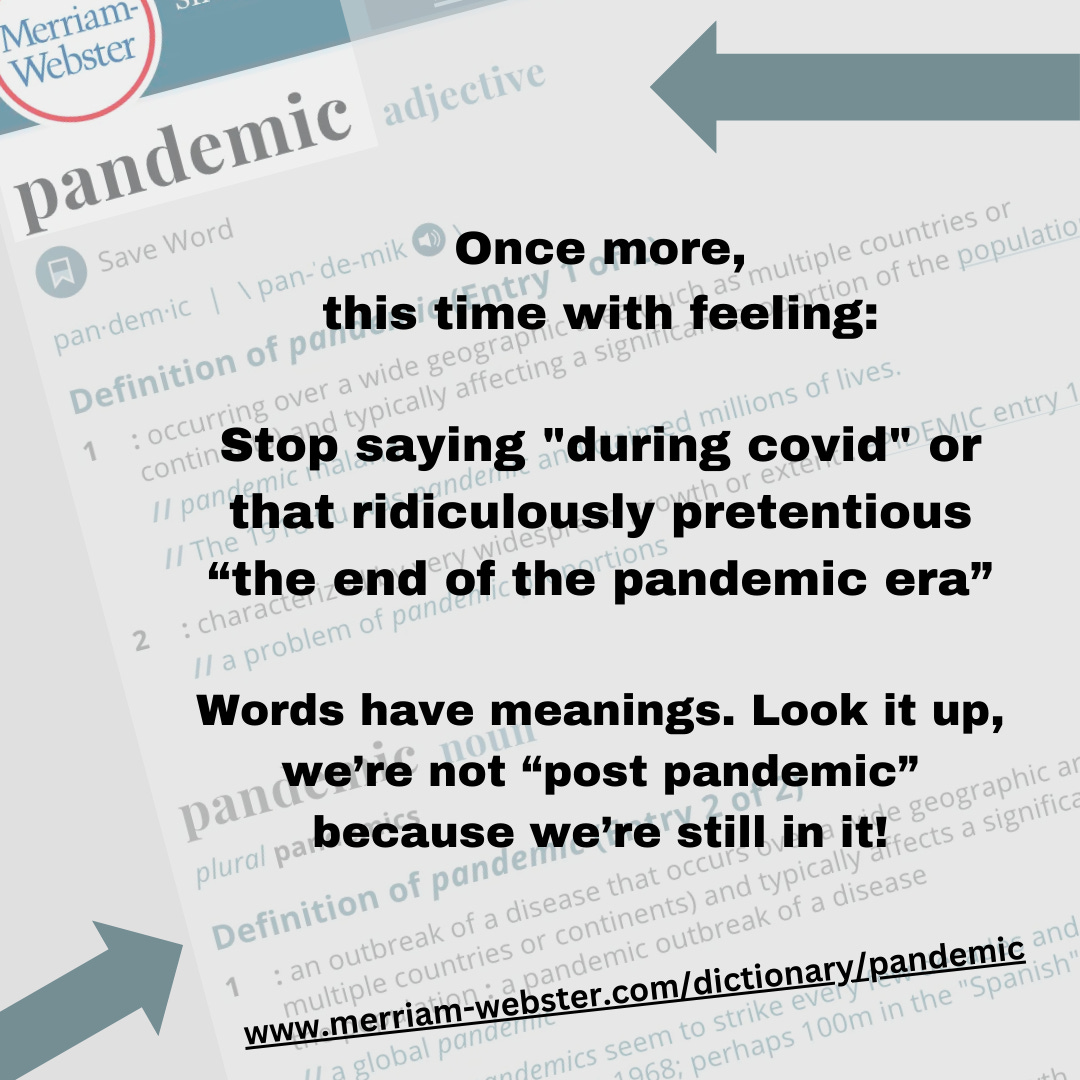 Image description, the background is the Merriam-Webster dictionary definition page for the word pandemic, part of it can be read such as definition of pandemic 1 occuring over a wide geographic area. Over the background in bold plain lettering is the text Once more, this time with feeling: Stop saying "during covid" or that ridiculously pretentious “the end of the pandemic era” Words have meanings. Look it up, we’re not “post pandemic” because we’re still in it! and the URL to the dictionary webpage www.merriam-webster.com/dictionary/pandemic