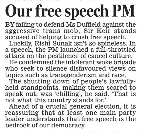 Our free speech PM Daily Mail1 May 2024 By failing to defend Ms Duffield against the aggressive trans mob, Sir Keir stands accused of helping to crush free speech. luckily, Rishi Sunak isn’t so spineless. In a speech, the PM launched a full-throttled attack on the pestilence of cancel culture. He condemned the intolerant woke brigade who seek to silence disfavoured views on topics such as transgenderism and race. The shutting down of people’s lawfullyheld standpoints, making them scared to speak out, was ‘chilling’, he said. ‘That is not what this country stands for.’ Ahead of a crucial general election, it is reassuring that at least one main party leader understands that free speech is the bedrock of our democracy. Article Name:Our free speech PM Publication:Daily Mail Start Page:16 End Page:16