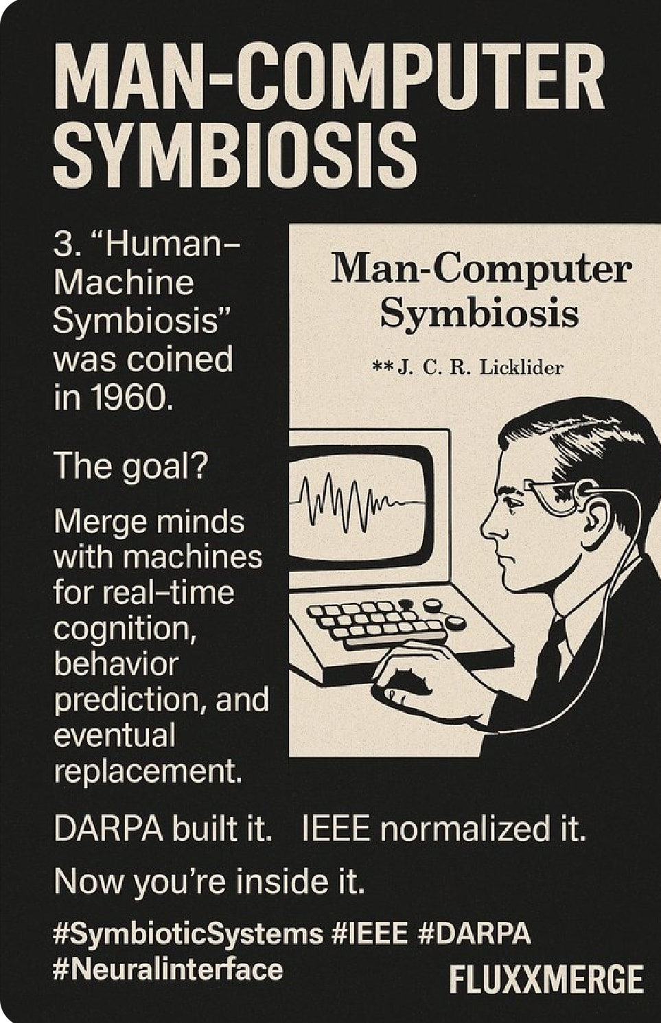 Ist möglicherweise eine Grafik von Text „MAN-COMPUTER SYMBIOSIS 3. "Human- Machine Symbiosis" was coined in 1960. Man-Computer Symbiosis **J. C. R. Licklider The goal? Mm Merge minds with machines for real-time cognition, behavior prediction, and eventual replacement. IEEE normalized it. DARPA built it. Now you're inside it. #SymbioticSystems #IEEE #DARPA #Neuralinterface FLUXXMERGE“
