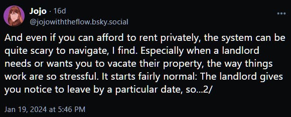 And even if you can afford to rent privately, the system can be quite scary to navigate, I find. Especially when a landlord needs or wants you to vacate their property, the way things work are so stressful. It starts fairly normal: The landlord gives you notice to leave by a particular date, so...2/