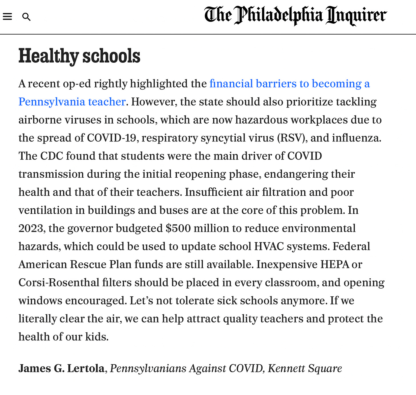 Newspaper clipping: The Philadelphia Inquirer. Healthy schools. A recent op-ed rightly highlighted the financial barriers to becoming a Pennsylvania teacher. However, the state should also prioritize tackling airborne viruses in schools, which are now hazardous workplaces due to the spread of COVID-19, respiratory syncytial virus (RSV), and influenza. The CDC found that students were the main driver of COVID transmission during the initial reopening phase, endangering their health and that of their teachers. Insufficient air filtration and poor ventilation in buildings and buses are at the core of this problem. In 2023, the governor budgeted $500 million to reduce environmental hazards, which could be used to update school HVAC systems. Federal American Rescue Plan funds are still available. Inexpensive HEPA or Corsi-Rosenthal filters should be placed in every classroom, and opening windows encouraged. Let's not tolerate sick schools anymore. If we literally clear the air, we can help attract quality teachers and protect the health of our kids. James G. Lertola, Pennsylvanians Against COVID, Kennett Square