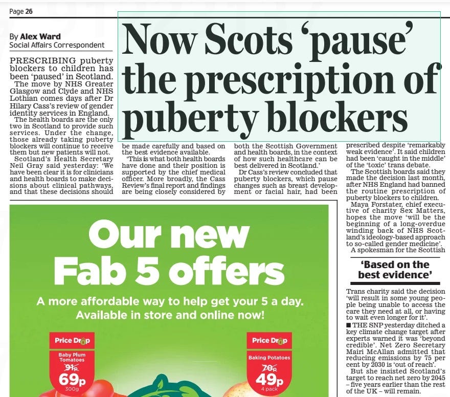 Now Scots ‘pause’ the prescription of puberty blockers Daily Mail19 Apr 2024By Alex Ward PrEScrIbINg puberty blockers to children has been ‘paused’ in Scotland. The move by NHS greater glasgow and clyde and NHS Lothian comes days after Dr Hilary cass’s review of gender identity services in England. The health boards are the only two in Scotland to provide such services. Under the change, those already taking puberty blockers will continue to receive them but new patients will not. Scotland’s Health Secretary Neil gray said yesterday: ‘We have been clear it is for clinicians and health boards to make decisions about clinical pathways, and that these decisions should be made carefully and based on the best evidence available. ‘This is what both health boards have done and their position is supported by the chief medical officer. More broadly, the cass review’s final report and findings are being closely considered by both the Scottish government and health boards, in the context of how such healthcare can be best delivered in Scotland.’ Dr cass’s review concluded that puberty blockers, which pause changes such as breast development or facial hair, had been prescribed despite ‘remarkably weak evidence’. It said children had been ‘caught in the middle’ of the ‘toxic’ trans debate. The Scottish boards said they made the decision last month, after NHS England had banned the routine prescription of puberty blockers to children. Maya Forstater, chief executive of charity Sex Matters, hopes the move ‘will be the beginning of a long- overdue winding back of NHS Scotland’s ideology-based approach to so-called gender medicine’. A spokesman for the Scottish ‘Based on the best evidence’ Trans charity said the decision ‘will result in some young people being unable to access the care they need at all, or having to wait even longer for it’. THE SNP yesterday ditched a key climate change target after experts warned it was ‘beyond credible’. Net Zero Secretary Mairi McAllan admitted that reducing emissions by 75 per cent by 2030 is ‘out of reach’. but she insisted Scotland’s target to reach net zero by 2045 – five years earlier than the rest of the UK – will remain. Article Name:Now Scots ‘pause’ the prescription of puberty blockers Publication:Daily Mail Author:By Alex Ward Start Page:26 End Page:26