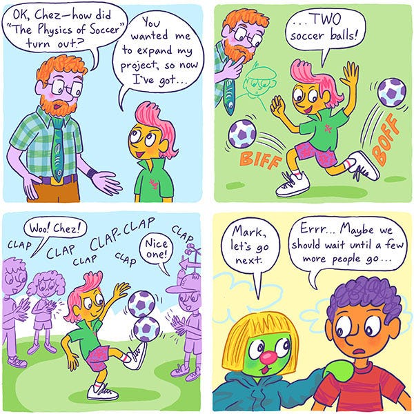 A science teacher asks Chez a pink haired kid if they have improved on their science project, The Physics of Soccer. The kid replies that now they have two soccer balls. Chez kicks the two balls at the same time and balances them both on one foot. The crowd claps. Mark tells Zark they should wait for someone else to go next.