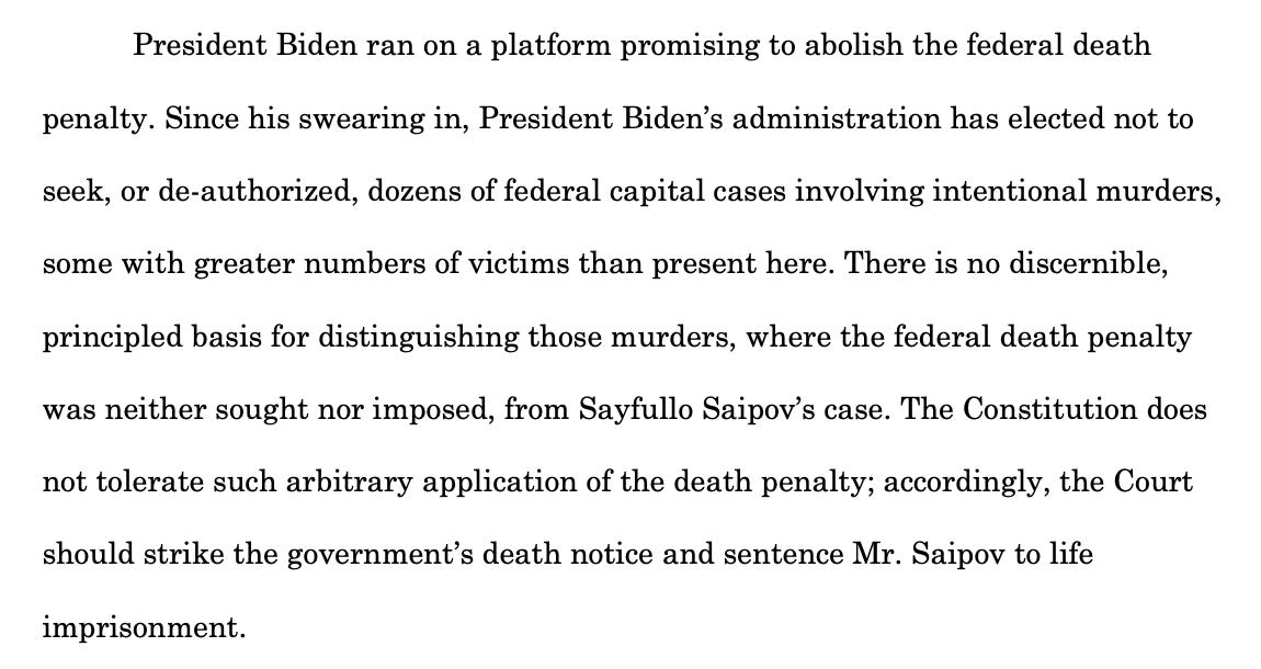 President Biden ran on a platform promising to abolish the federal death penalty. Since his swearing in, President Biden’s administration has elected not to seek, or de-authorized, dozens of federal capital cases involving intentional murders, some with greater numbers of victims than present here. There is no discernible, principled basis for distinguishing those murders, where the federal death penalty was neither sought nor imposed, from Sayfullo Saipov’s case. The Constitution does not tolerate such arbitrary application of the death penalty; accordingly, the Court should strike the government’s death notice and sentence Mr. Saipov to life imprisonment.