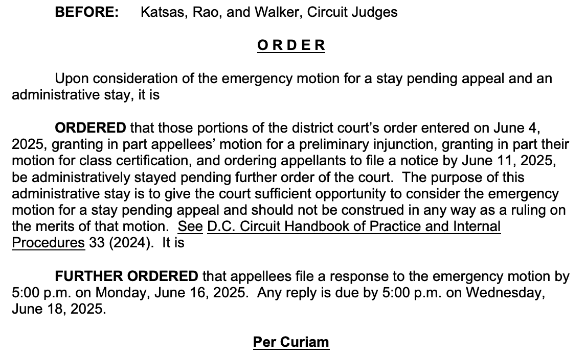 BEFORE: Katsas, Rao, and Walker, Circuit Judges ORDER Upon consideration of the emergency motion for a stay pending appeal and an administrative stay, it is ORDERED that those portions of the district court's order entered on June 4, 2025, granting in part appellees' motion for a preliminary injunction, granting in part their motion for class certification, and ordering appellants to file a notice by June 11, 2025, be administratively stayed pending further order of the court. The purpose of this administrative stay is to give the court sufficient opportunity to consider the emergency motion for a stay pending appeal and should not be construed in any way as a ruling on the merits of that motion. See D.C. Circuit Handbook of Practice and Internal Procedures 33 (2024). It is FURTHER ORDERED that appellees file a response to the emergency motion by 5:00 p.m. on Monday, June 16, 2025. Any reply is due by 5:00 p.m. on Wednesday, June 18, 2025. Per Curiam