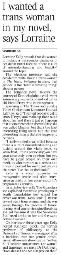 I wanted a trans woman in my novel, says Lorraine Charlotte Alt Lorraine Kelly has said that she wanted to include a transgender character in her debut novel because “there is a lot of misunderstanding and toxicity” around the topic.  The television presenter said she decided to write about a trans woman in The Island Swimmer to show that gender is the “least interesting thing” about a person.  The romance novel follows the journey of Evie, who joins a cold-water swimming group in Scotland led by her old friend Freya who is transgender.  Speaking at The Times and Sunday Times Cheltenham Literature Festival, Kelly, 64, said: “I wanted people to get to know [Freya] and make up their mind about her and then it just so happens that at one time when she was little she was called Magnus, but that’s the least interesting thing about her, the least interesting thing is that she happens to be trans.  “I really wanted to write that because there is a lot of misunderstanding and toxicity around the whole issue, we know that, I think personally you have your absolutely own opinions but you have to judge people on their own merit, as who they are as a person and it was important for me to just show a character [like that in the book].”  Kelly is a vocal supporter for transgender people and often interviews activists on her eponymous ITV programme Lorraine.  In an interview with The Guardian, she explained that while growing up in South Lanarkshire her school bus driver was trans. Kelly said: “[The bus driver] was a trans woman and she was going through the process of transitioning. And you can imagine the abuse she got because it was the Seventies. But I used to chat to her, and she was a brilliant woman.”  On her show three years ago Kelly hosted Kathleen Stock, the former professor of philosophy at the University of Sussex who resigned after a backlash over her gender critical views. Afterwards she wrote on Twitter/ X: “I believe transwomen are women and transmen are men. Dr [Kathleen] Stock doesn’t and we disagree on that.”