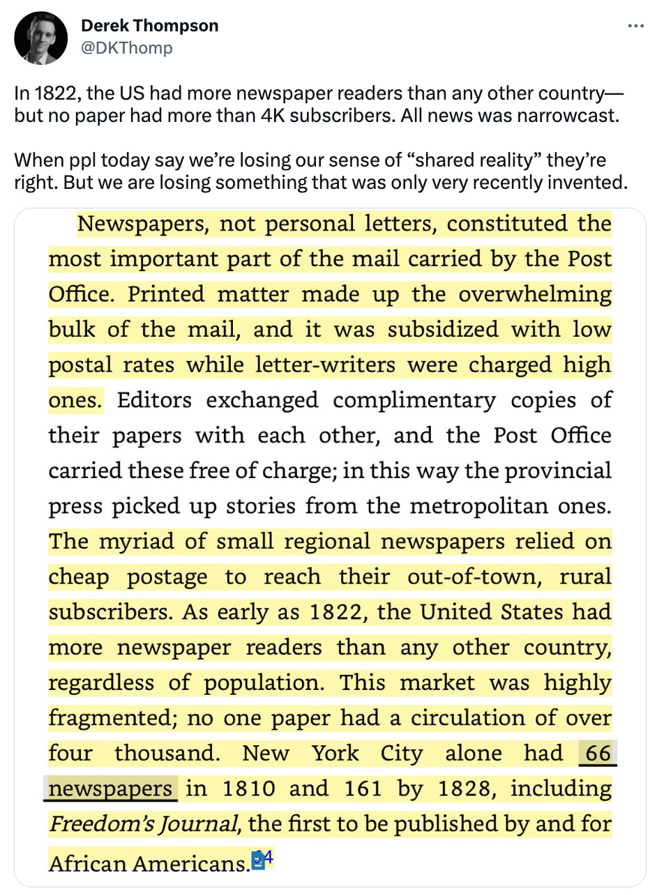  See new Tweets Conversation Derek Thompson @DKThomp In 1822, the US had more newspaper readers than any other country—but no paper had more than 4K subscribers. All news was narrowcast.   When ppl today say we’re losing our sense of “shared reality” they’re right. But we are losing something that was only very recently invented.