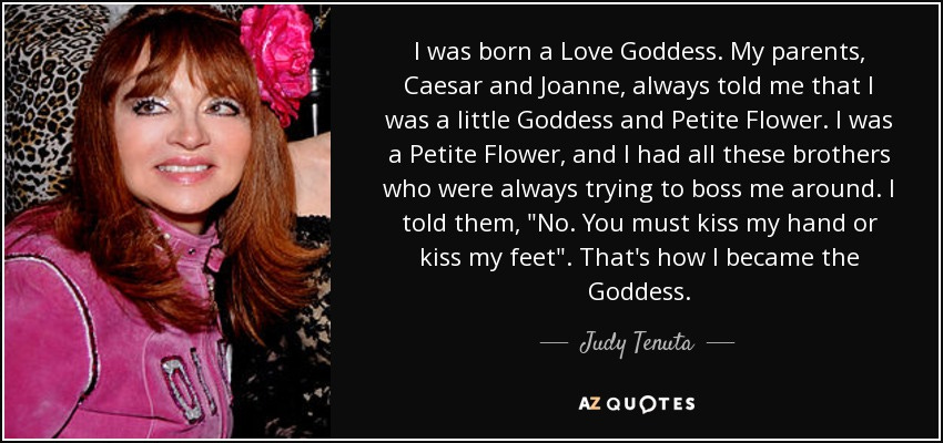 Picture of Judy Tenuta with a rose in her hair. Text: I was born a Love Goddess. My parents, Caesar and Joanne, always told me that I was a little Goddess and Petite Flower. I was a Petite Flower, and I had all these brothers who were always trying to boss me around. I told them, "No. You must kiss my hand or kiss my feet". That's how I became the Goddess.