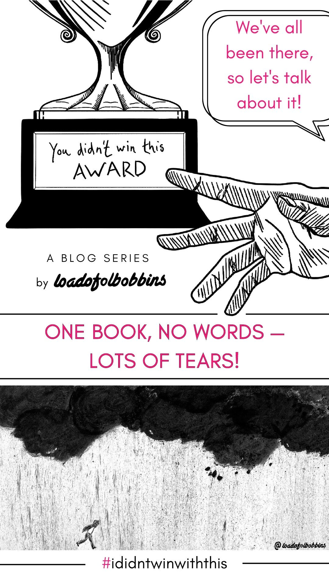 A black and white line drawing showing a hand reaching out towards a trophy that says You didn’t win this award. Text below this says a new blog series by Loadofolbobbins. There is text in the top right in pink which says We’ve all been there so let’s talk about it! The middle of the image has pink text that says one book, no words — lots of tears! beneath which is a black and white illustration of a small figure running through charcoal rain and clouds. At the very bottom of the text is #ididntwinwiththis